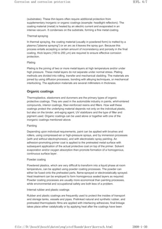 (substrates). These thin layers often require additional protection from
supplementary inorganic or organic coatings (example: headlight reflectors). The
coating material (metal) is heated by an electric current and evaporated in an
intense vacuum. It condenses on the substrate, forming a fine metal coating.
Thermal spraying
In thermal spraying, the coating material (usually in powdered form) is melted by a
plasma (plasma spraying) or an arc as it leaves the spray gun. Because this
process entails accepting a certain amount of inconsistency and porosity in the final
coating, thick layers (150 to 200 µm) are required to ensure effective corrosion
protection.
Plating
Plating is the joining of two or more metal layers at high temperature and/or under
high pressure. These metal layers do not separate under normal stress. Plating
methods are divided into rolling, transfer and mechanical cladding. The materials are
joined by using diffusion processes, bonding with alloying techniques, or mechanical
interlocking. The application materials are several millimeters in thickness.
Organic coatings
Thermoplastics, elastomers and duromers are the primary types of organic
protective coatings. They are used in the automobile industry in paints, whirl-sintered
compounds, interior coatings, fiber-reinforced resins and fillers. How well these
coatings protect the underlying material depends not only on the individual plastic,
but also on the binder, anti-aging agent, UV stabilizers and the type of filler and
pigment used. Organic coatings can be used alone or together with one of the
inorganic coatings mentioned above.
Painting
Depending upon individual requirements, paint can be applied with brushes and
rollers, using compressed-air or high-pressure sprays, and by immersion processes
(with and without electrophoresis), and with electrostatic spray painting. An
adhesion-promoting primer coat is applied to the pretreated metal surface with
subsequent application of the actual protective coat on top of the primer. Solvent
evaporation and/or oxygen absorption then promote formation of a homogenous,
continuous surface layer.
Powder coating
Powdered plastics, which are very difficult to transform into a liquid phase at room
temperature, can be applied using powder coating processes. The powder can
either be fused onto the preheated parts, flame-sprayed or electrostatically sprayed.
Heat treatment can be employed to form homogenous sealed layers as required.
Powder coating processes are usually more economical than painting processes,
while environmental and occupational safety are both less of a problem.
Internal rubber and plastic coatings
Rubber and plastic coatings are frequently used to protect the insides of transport
and storage tanks, vessels and pipes. Prelinked natural and synthetic rubber, and
pretreated thermoplastic films are applied with interlacing adhesives; final linkage
takes place either catalytically or by applying heat after the coatings have been
页码，6/7
Corrosion and corrosion protection
2008-1-30
file://D:boschboschdatenengstoffkundekorrkorrsch.html
 