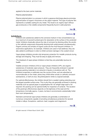 applied to the bare carrier materials.
Plasma polymerization
Plasma polymerization is a process in which a gaseous-discharge plasma promotes
polymerization of organic monomers on the object material. This type of polymer film
represents a suitable coating for any metal. The result is an organic layer without
gas enclosures or the volatile components frequently found in solid polymers.
Inhibitors
Inhibitors are substances added to the corrosive medium in low concentrations (up
to a maximum of several hundred ppm) for absorption at the surface of the protected
metal. Inhibitors drastically reduce the rate of corrosion by blocking either the anodic
or the cathodic subprocess (frequently blocking both subprocesses simultaneously).
Organic amines and amides of organic acids are the most frequent inhibitors. In
automotive applications, for example, inhibitors are used in fuel additives; they are
also added to antifreeze in order to inhibit corrosion damage in the coolant circuit.
Vapor-phase inhibitors provide only temporary protection for metallic products during
storage and shipping. They must be easy to apply and remove.
The drawback of vapor-phase inhibitors is that they are potentially injurious to
health.
Volatile corrosion inhibitors (VCI) or vapor-phase inhibitors (VPI), are organic
substances of moderate vapor pressure. They are frequently enclosed in special-
purpose packing materials or as solvents in liquids or emulsions with oil. The
inhibitors evaporate or sublimate over the course of time, and are adsorbed as
monomolecules on the metal, where they inhibit either anodic or cathodic corrosion
subreactions, or both at once. Dicyclohexylamin nitrite is a typical example.
For optimal effectiveness, the inhibitor should form a sealed coating extending over
the largest possible surface area. This is why they are generally enclosed in packing
materials such as special paper or polyethylene foil. An airtight edge seal is not
required; the packing can be opened briefly for inspection of contents. The duration
of the packing's effectiveness depends on the tightness of the seal and the
temperature (normally approx. 2 years, but less in environments substantially hotter
than room temperature).
Standard commercial vapor-phase inhibitors are generally a combination of
numerous components capable of providing simultaneous protection for several
metals or alloys. Exceptions: cadmium, lead, tungsten and magnesium.
All rights reserved. © Robert Bosch GmbH, 2002
页码，7/7
Corrosion and corrosion protection
2008-1-30
file://D:boschboschdatenengstoffkundekorrkorrsch.html
 