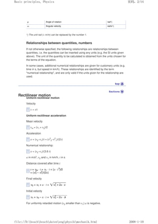 φ Angle of rotation rad1)
ω Angular velocity rad/s1)
1) The unit rad (= m/m) can be replaced by the number 1.
Relationships between quantities, numbers
If not otherwise specified, the following relationships are relationships between
quantities, i.e. the quantities can be inserted using any units (e.g. the SI units given
above). The unit of the quantity to be calculated is obtained from the units chosen for
the terms of the equation.
In some cases, additional numerical relationships are given for customary units (e.g.
time in s, but speed in km/h). These relationships are identified by the term
numerical relationship, and are only valid if the units given for the relationship are
used.
Rectilinear motion
Uniform rectilinear motion
Velocity
υ = s/t
Uniform rectilinear acceleration
Mean velocity
υm = (υ1 + υ2)/2
Acceleration
a = (υ2–υ1)/t = (υ2
2–υ2
1)/(2s)
Numerical relationship:
a = (υ2–υ1)/(3.6 t)
a in m/s2, υ2 and υ1 in km/h, t in s
Distance covered after time t
Final velocity
Initial velocity
For uniformly retarded motion (υ2 smaller than υ1) a is negative.
页码，2/14
Basic principles, Physics
2008-1-10
file://D:boschboschdatenengphysikmechanik.html
 