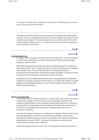 1 Case layer, 2 Bending stress, 3 Reduction of tensile stress, 4 Resulting tension, 5 Intrinsic
stress, 6 Increase in compression stress.
The relationship defined above can be employed to estimate the potential surface
hardness. There is a substantial reduction in hardness between the surface and the
unhardened core region. The hardening depth Rht– the depth at which 80 % of the
Vickers surface hardness is found – can be derived from the hardness progression
curve (see DIN 50 190, Part 2).
Austempering
The object of this process is to achieve a bainite microstructure. This microstructure
is not as hard as martensite, but does display greater ductility as well as smaller
changes in specific volume.
After austenitizing (see hardening), the parts for austempering are first cooled to a
temperature of 200...350 °C (depending upon the exact composition of the material)
at the required rate. The parts are then held at this temperature until the
microstructure's transformation into bainite has been completed. The parts can then
be cooled to room temperature (no special procedure required).
Austempering is an excellent alternative for parts whose geometrical configuration
makes them sensitive to distortion and/or cracks, or in which high ductility is required
together with substantial hardness, or which should combine hardness with a low
level of residual austenite.
Draw tempering
Parts emerge from the hardening process in a brittle state; they must be tempered to
increase their ductility in order to reduce the risk of damage associated with
excessive internal tension, such as delayed cracking after hardening or splintering
during grinding. This tempering process is based on the elimination of carbides, a
phenomenon accompanied by an increase in ductility, albeit at the price of
reductions in hardness.
The parts are heated in the draw to a temperature of between 180 and 650 °C; they
are then held there for at least one hour before being allowed to cool to room
temperature. Depending upon the specific composition of the material, tempering at
temperatures in excess of 230°C may result in any residual austenite being
transformed into bainite and/or martensite.
Tempering at temperatures as low as 180 °C is enough to reduce the hardness of
页码，4/9
Materials
2008-1-30
file://D:boschboschdatenengstoffkundewaerme.html
 