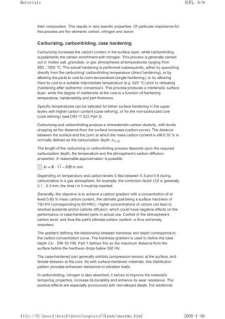 their composition. This results in very specific properties. Of particular importance for
this process are the elements carbon, nitrogen and boron.
Carburizing, carbonitriding, case hardening
Carburizing increases the carbon content in the surface layer, while carbonitriding
supplements the carbon enrichment with nitrogen. This process is generally carried
out in molten salt, granulate, or gas atmospheres at temperatures ranging from
850...1000 °C. The actual hardening is performed subsequently, either by quenching
directly from the carburizing/ carbonitriding temperature (direct hardening), or by
allowing the parts to cool to room temperature (single hardening), or by allowing
them to cool to a suitable intermediate temperature (e.g. 620 °C) prior to reheating
(hardening after isothermic conversion). This process produces a martensitic surface
layer, while the degree of martensite at the core is a function of hardening
temperature, hardenability and part thickness.
Specific temperatures can be selected for either surface hardening in the upper
layers with higher carbon content (case refining), or for the non-carburized core
(core refining) (see DIN 17 022 Part 3).
Carburizing and carbonitriding produce a characteristic carbon declivity, with levels
dropping as the distance from the surface increases (carbon curve). The distance
between the surface and the point at which the mass carbon content is still 0.35 % is
normally defined as the carburization depth At0.35.
The length of the carburizing or carbonitriding process depends upon the required
carburization depth, the temperature and the atmosphere's carbon-diffusion
properties. A reasonable approximation is possible:
in mm
Depending on temperature and carbon levels K lies between 0.3 and 0.6 during
carburization in a gas atmosphere, for example; the correction factor D/β is generally
0.1...0.3 mm; the time t in h must be inserted.
Generally, the objective is to achieve a carbon gradient with a concentration of at
least 0.60 % mass carbon content, the ultimate goal being a surface hardness of
750 HV (corresponding to 65 HRC). Higher concentrations of carbon can lead to
residual austenite and/or carbide diffusion, which could have negative effects on the
performance of case-hardened parts in actual use. Control of the atmosphere's
carbon level, and thus the part's ultimate carbon content, is thus extremely
important.
The gradient defining the relationship between hardness and depth corresponds to
the carbon concentration curve. The hardness gradient is used to define the case
depth Eht . DIN 50 190, Part 1 defines this as the maximum distance from the
surface before the hardness drops below 550 HV.
The case-hardened part generally exhibits compression tension at the surface, and
tensile stresses at the core. As with surface-hardened materials, this distribution
pattern provides enhanced resistance to vibration loads.
In carbonitriding, nitrogen is also absorbed; it serves to improve the material's
tempering properties, increase its durability and enhance its wear resistance. The
positive effects are especially pronounced with non-alloyed steels. For additional,
页码，6/9
Materials
2008-1-30
file://D:boschboschdatenengstoffkundewaerme.html
 