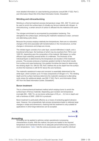 more detailed information on case-hardening procedures consult DIN 17 022, Part 3,
and Information Sheet 452 of the Steel Information Center, Düsseldorf.
Nitriding and nitrocarburizing
Nitriding is a thermal treatment process (temperature range: 500...600 °C) which can
be used to enrich the surface layer of virtually any ferrous material with nitrogen. In
nitrocarburizing, a certain amount of carbon is diffused into the material at the same
time.
The nitrogen enrichment is accompanied by precipitation hardening. This
strengthens the surface layer, enhancing the material's resistance to wear, corrosion
and alternating cyclic stress.
Because the process employs relatively low temperatures, there are no volumetric
changes of the kind associated with transformations in the microstructure, so that
changes in dimensions and shape are minute.
The nitrided region consists of an outer layer, several millimeters in depth, and a
transitional white layer, the hardness of which may be anywhere from 700 to over
1200 HV, depending upon the composition of the material. Still deeper is a softer
diffusion layer extending several tenths of a millimeter. The thickness of the
individual layers is determined by the temperature and duration of the treatment
process. The process produces a hardness gradient (similar to that which results
from surface and case-hardening); this gradient furnishes the basis for determining
the nitriding depth Nht. DIN 50 190, Part 3 defines this as the depth from the surface
at which the hardness is still 50 HV above the core hardness.
The material's resistance to wear and corrosion is essentially determined by the
white layer, which contains up to 10 mass components of nitrogen in %. The nitriding
depth and the surface hardness determine the material's resistance to alternating
cyclic stress (for additional details, see DIN 17 022, Part 4, and Information Sheet
447 from the Steel Information Center, Düsseldorf).
Boron treatment
This is a thermochemical treatment method which employs boron to enrich the
surface layer of ferrous materials. Depending upon duration and temperature
(normally 850...1000 °C), an iron-boron white layer of 30 µm ... 0.2 mm in depth and
with a hardness of 2000...2500 HV is produced.
Boron treatment is particularly effective as a means of protecting against abrasive
wear. However, the comparatively high process temperature leads to relatively large
changes in shape and dimensions, meaning that this treatment is only suitable for
applications in which large tolerances can be accepted.
Annealing
Annealing can be applied to optimize certain operational or processing
characteristics of parts. With this method, the parts are heated to the required
temperature and maintained there for an adequate period before being cooled to
room temperature. Table 1 lists the various processes used in specific individual
页码，7/9
Materials
2008-1-30
file://D:boschboschdatenengstoffkundewaerme.html
 