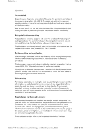 applications.
Stress-relief
Depending upon the precise composition of the parts, this operation is carried out at
temperatures ranging from 450...650 °C. The object is to achieve the maximum
possible reduction in internal stress in components, tools and castings by inducing
physical deformation.
After an oven time of 0.5...1 h, the parts are cooled back to room temperature; this
cooling should be as gradual as possible to prevent new stresses from forming.
Recrystallization annealing
Recrystallization annealing is applied with parts that have been formed using non-
cutting procedures. The goal is to restructure the grain pattern in order to prevent
increased hardening, thereby facilitating subsequent machining work.
The temperature requirement depends upon the composition of the material and the
degree of deformation: it lies between 550...730 °C for steel.
Soft annealing, spheroidization
Soft annealing is intended to facilitate the machining and/or shaping of workpieces
which have hardened owing to deformation processes or other heat treating
procedures.
The temperature requirement is determined by the material's composition. It is in a
range of 650...720 °C for steel, and lower for nonferrous materials.
Spheroidizing of cementite is applied when a microstructure with a granular carbide
pattern is desired. If the initial structure is martensite or bainite, the result will be an
especially homogeneous carbide distribution.
Normalizing
Normalizing is carried out by heating the parts to austenitizing temperature and then
allowing them to gradually cool to room temperature. In low-alloy and non-alloyed
steels, the result is a structure consisting of ferrite and perlite. This process is
essentially employed to reduce grain size, reduce the formation of coarse grain
patterns in parts with limited reshaping, and to provide maximum homogeneity in the
distribution of ferrite and perlite.
Precipitation hardening treatment
This process combines solution treatment with aging at ambient temperature. The
parts are heated and then maintained at temperature to bring precipitated structural
constituents into a solid solution, and quenched at room temperature to form a
supersaturated solution. The aging process comprises one or several cycles in
which the material is heated and held at above-ambient temperatures (hot aging). In
this process, one or several phases, i.e. metallic bonds between certain base alloys,
are formed and precipitated in the matrix.
The precipitated particles enhance the hardness and strength of the base
页码，8/9
Materials
2008-1-30
file://D:boschboschdatenengstoffkundewaerme.html
 