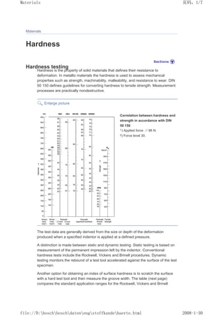 Materials
Hardness
Hardness testing
Hardness is the property of solid materials that defines their resistance to
deformation. In metallic materials the hardness is used to assess mechanical
properties such as strength, machinability, malleability, and resistance to wear. DIN
50 150 defines guidelines for converting hardness to tensile strength. Measurement
processes are practically nondestructive.
Enlarge picture
Correlation between hardness and
strength in accordance with DIN
50 150
1) Applied force ≥ 98 N.
2) Force level 30.
The test data are generally derived from the size or depth of the deformation
produced when a specified indentor is applied at a defined pressure.
A distinction is made between static and dynamic testing. Static testing is based on
measurement of the permanent impression left by the indentor. Conventional
hardness tests include the Rockwell, Vickers and Brinell procedures. Dynamic
testing monitors the rebound of a test tool accelerated against the surface of the test
specimen.
Another option for obtaining an index of surface hardness is to scratch the surface
with a hard test tool and then measure the groove width. The table (next page)
compares the standard application ranges for the Rockwell, Vickers and Brinell
页码，1/7
Materials
2008-1-30
file://D:boschboschdatenengstoffkundehaerte.html
 