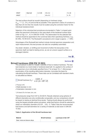 HR30T Steel ball 3 ± 0.06 30 ± 0.2 10...84
HR45T 45 ± 0.3 0...75
The test surface should be smooth (depending on hardness range,
Rmax ≤ 1.2...3.4 µ m) and as flat as possible. If the specimen's radius of curvature is
less than 20 mm then the results must be scaled using the correction factor for the
individual resistance level.
Selection of the individual test procedures enumerated in Table 1 is based upon
either the specimen's thickness or the case depth of the hardened surface layer
(refer to Figs. A.1...A.3 in DIN EN 10109). The abbreviation for the selected test
method should be appended to the numerical data when specifying hardness, e.g.,
65 HRC, 76 HR 45 N. The Rockwell C procedure's error range is approx. ± 1 HRC.
Advantages of the Rockwell test method include minimal specimen preparation and
rapid measurement; this test process can also be completely automated.
Any tester vibration, or shifting and movement of either the test probe or the
specimen itself can lead to testing errors, as can an uneven support surface or a
damaged indentor.
Brinell hardness (DIN EN 10 003)
This procedure is used for metallic materials of low to medium hardness. The test
tool (indentor) is a hard-metal or hardened-steel ball. It is applied to the surface of
the specimen at an individually specified force F for at least 15 s 1
). Microscopic
examination of the resulting deformation diameter d provides the basis for
calculating the Brinell hardness. These data can be correlated with standard charts
or calculated as follows:
Brinell hardness HB =
F Force in N
D Ball diameter in mm
d Indentation diameter in mm
1) At least 30 s for lead, zinc, etc.
Test pressures range from 9.81 to 29.420 N. Results obtained using spheres of
different diameters are only conditionally comparable, and any comparisons should
be based on testing at identical force levels. Testing should always be performed
using the largest possible spheri-cal sphere, while load factors should be selected to
obtain an indentation diameter of (0.24 ... 0.6) · D. Table 2 lists the recommended
load factors and ball diameters for a variety of materials as laid down in DIN EN
10 003.
Table 2. Application of the Brinell hardness test
Material Brinell hardness Load factor 0.102 F/D2
Steel; nickel and titanium alloys 30
页码，3/7
Materials
2008-1-30
file://D:boschboschdatenengstoffkundehaerte.html
 