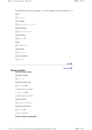 For acceleration from rest, substitute υ1 = 0. For retardation to rest, substitute υ2 = 0.
Force
F = m · a
Work, energy
W = F · s = m · a · s = P · t
Potential energy
Ep = G · h = m · g · h
Kinetic energy
Ek = m · υ2
/2
Power
P = W/t = F · υ
Lifting power
P = m · g · υ
Linear momentum
p = m · υ
Rotary motion
Uniform rotary motion
Peripheral velocity
υ = r · ω
Numerical relationship:
υ = π · d · n/60
υ in m/s, d in m, n in min–1
υ = 6 · π · d · n/100
υ in km/h, d in m, n in min–1
Angular velocity
ω = φ/t = υ/r = 2π · n
Numerical relationship:
ω = π · n/30
ω in s–1, n in min–1
Uniform angular acceleration
页码，3/14
Basic principles, Physics
2008-1-10
file://D:boschboschdatenengphysikmechanik.html
 