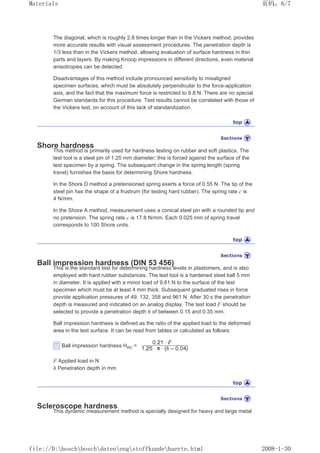 The diagonal, which is roughly 2.8 times longer than in the Vickers method, provides
more accurate results with visual assessment procedures. The penetration depth is
1/3 less than in the Vickers method, allowing evaluation of surface hardness in thin
parts and layers. By making Knoop impressions in different directions, even material
anisotropies can be detected.
Disadvantages of this method include pronounced sensitivity to misaligned
specimen surfaces, which must be absolutely perpendicular to the force-application
axis, and the fact that the maximum force is restricted to 9.8 N. There are no special
German standards for this procedure. Test results cannot be correlated with those of
the Vickers test, on account of this lack of standardization.
Shore hardness
This method is primarily used for hardness testing on rubber and soft plastics. The
test tool is a steel pin of 1.25 mm diameter; this is forced against the surface of the
test specimen by a spring. The subsequent change in the spring length (spring
travel) furnishes the basis for determining Shore hardness.
In the Shore D method a pretensioned spring exerts a force of 0.55 N. The tip of the
steel pin has the shape of a frustrum (for testing hard rubber). The spring rate c is
4 N/mm.
In the Shore A method, measurement uses a conical steel pin with a rounded tip and
no pretension. The spring rate c is 17.8 N/mm. Each 0.025 mm of spring travel
corresponds to 100 Shore units.
Ball impression hardness (DIN 53 456)
This is the standard test for determining hardness levels in plastomers, and is also
employed with hard rubber substances. The test tool is a hardened steel ball 5 mm
in diameter. It is applied with a minor load of 9.81 N to the surface of the test
specimen which must be at least 4 mm thick. Subsequent graduated rises in force
provide application pressures of 49, 132, 358 and 961 N. After 30 s the penetration
depth is measured and indicated on an analog display. The test load F should be
selected to provide a penetration depth h of between 0.15 and 0.35 mm.
Ball impression hardness is defined as the ratio of the applied load to the deformed
area in the test surface. It can be read from tables or calculated as follows:
Ball impression hardness HKD =
F Applied load in N
h Penetration depth in mm
Scleroscope hardness
This dynamic measurement method is specially designed for heavy and large metal
页码，6/7
Materials
2008-1-30
file://D:boschboschdatenengstoffkundehaerte.html
 