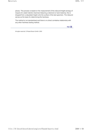 pieces. This process is based on the measurement of the rebound height (energy of
impact) of a steel indentor (hammer) featuring a diamond or hard metal tip; this is
dropped from a stipulated height onto the surface of the test specimen. The rebound
serves as the basis for determining the hardness.
The method is not standardized and there is no direct correlative relationship with
any other hardness testing method.
All rights reserved. © Robert Bosch GmbH, 2002
页码，7/7
Materials
2008-1-30
file://D:boschboschdatenengstoffkundehaerte.html
 