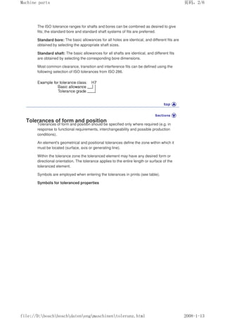 The ISO tolerance ranges for shafts and bores can be combined as desired to give
fits; the standard bore and standard shaft systems of fits are preferred.
Standard bore: The basic allowances for all holes are identical, and different fits are
obtained by selecting the appropriate shaft sizes.
Standard shaft: The basic allowances for all shafts are identical, and different fits
are obtained by selecting the corresponding bore dimensions.
Most common clearance, transition and interference fits can be defined using the
following selection of ISO tolerances from ISO 286.
Tolerances of form and position
Tolerances of form and position should be specified only where required (e.g. in
response to functional requirements, interchangeability and possible production
conditions).
An element's geometrical and positional tolerances define the zone within which it
must be located (surface, axis or generating line).
Within the tolerance zone the toleranced element may have any desired form or
directional orientation. The tolerance applies to the entire length or surface of the
toleranced element.
Symbols are employed when entering the tolerances in prints (see table).
Symbols for toleranced properties
页码，2/6
Machine parts
2008-1-13
file://D:boschboschdatenengmaschinentoleranz.html
 