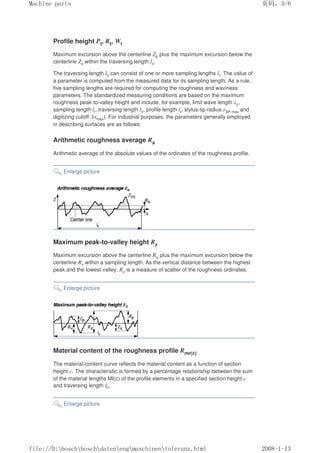 Profile height Pt, Rt, Wt
Maximum excursion above the centerline Zp plus the maximum excursion below the
centerline Zv within the traversing length ln.
The traversing length ln can consist of one or more sampling lengths lr. The value of
a parameter is computed from the measured data for its sampling length. As a rule,
five sampling lengths are required for computing the roughness and waviness
parameters. The standardized measuring conditions are based on the maximum
roughness peak-to-valley height and include, for example, limit wave length λc,
sampling length lr, traversing length ln, profile length lt, stylus-tip radius rSP max and
digitizing cutoff ∆xmax). For industrial purposes, the parameters generally employed
in describing surfaces are as follows:
Arithmetic roughness average Ra
Arithmetic average of the absolute values of the ordinates of the roughness profile.
Enlarge picture
Maximum peak-to-valley height Rz
Maximum excursion above the centerline Rp plus the maximum excursion below the
centerline Rv within a sampling length. As the vertical distance between the highest
peak and the lowest valley, Rz is a measure of scatter of the roughness ordinates.
Enlarge picture
Material content of the roughness profile Rmr(c)
The material-content curve reflects the material content as a function of section
height c. The characteristic is formed by a percentage relationship between the sum
of the material lengths MI(c) of the profile elements in a specified section height c
and traversing length ln.
Enlarge picture
页码，5/6
Machine parts
2008-1-13
file://D:boschboschdatenengmaschinentoleranz.html
 