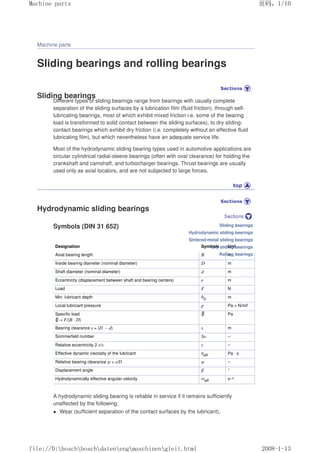 Machine parts
Sliding bearings and rolling bearings
Sliding bearings
Different types of sliding bearings range from bearings with usually complete
separation of the sliding surfaces by a lubrication film (fluid friction), through self-
lubricating bearings, most of which exhibit mixed friction i.e. some of the bearing
load is transformed to solid contact between the sliding surfaces), to dry sliding-
contact bearings which exhibit dry friction (i.e. completely without an effective fluid
lubricating film), but which nevertheless have an adequate service life.
Most of the hydrodynamic sliding bearing types used in automotive applications are
circular cylindrical radial-sleeve bearings (often with oval clearance) for holding the
crankshaft and camshaft, and turbocharger bearings. Thrust bearings are usually
used only as axial locators, and are not subjected to large forces.
Hydrodynamic sliding bearings
Symbols (DIN 31 652)
Designation Symbols Unit
Axial bearing length B m
Inside bearing diameter (nominal diameter) D m
Shaft diameter (nominal diameter) d m
Eccentricity (displacement between shaft and bearing centers) e m
Load F N
Min. lubricant depth h0 m
Local lubricant pressure p Pa = N/m2
Specific load
= F/(B · D)
Pa
Bearing clearance s = (D – d) s m
Sommerfeld number So –
Relative eccentricity 2 e/s ε –
Effective dynamic viscosity of the lubricant ηeff Pa · s
Relative bearing clearance ψ = s/D ψ –
Displacement angle β °
Hydrodynamically effective angular velocity ωeff s–1
A hydrodynamic sliding bearing is reliable in service if it remains sufficiently
unaffected by the following:
 Wear (sufficient separation of the contact surfaces by the lubricant),
Sliding bearings
Hydrodynamic sliding bearings
Sintered-metal sliding bearings
Dry sliding bearings
Rolling bearings
页码，1/10
Machine parts
2008-1-13
file://D:boschboschdatenengmaschinengleit.html
 