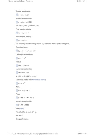 Angular acceleration
α = (ω2 – ω1)/t
Numerical relationship:
α = π (n2 – n1)/(30t)
α in 1/s2, n1 und n2 in min–1, t in s
Final angular velocity
ω2 = ω1 + α · t
Initial angular velocity
ω1 = ω2 – α · t
For uniformly retarded rotary motion (ω2 is smaller than ω1) ist α is negative.
Centrifugal force
Fcf = m · r · ω2
= m · υ2
/r
Centrifugal acceleration
acf = r · ω2
Torque
M = F · r = P/ω
Numerical relationship:
M = 9550 · P/n
M in N · m, P in kW, n in min–1
Moment of inertia (see Moments of inertia)
J = m · i2
Work
W = M · φ = P · t
Power
P = M · ω = M · 2π · n
Numerical relationship:
P = M · n/9550
(see graph)
P in kW, M in N · m (= W · s),
n in min–1
Energy of rotation
页码，4/14
Basic principles, Physics
2008-1-10
file://D:boschboschdatenengphysikmechanik.html
 