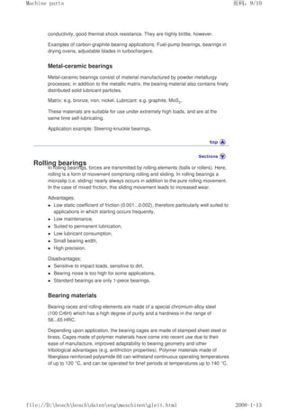 conductivity, good thermal shock resistance. They are highly brittle, however.
Examples of carbon-graphite bearing applications: Fuel-pump bearings, bearings in
drying ovens, adjustable blades in turbochargers.
Metal-ceramic bearings
Metal-ceramic bearings consist of material manufactured by powder metallurgy
processes; in addition to the metallic matrix, the bearing material also contains finely
distributed solid lubricant particles.
Matrix: e.g. bronze, iron, nickel. Lubricant: e.g. graphite, MoS2.
These materials are suitable for use under extremely high loads, and are at the
same time self-lubricating.
Application example: Steering-knuckle bearings.
Rolling bearings
In rolling bearings, forces are transmitted by rolling elements (balls or rollers). Here,
rolling is a form of movement comprising rolling and sliding. In rolling bearings a
microslip (i.e. sliding) nearly always occurs in addition to the pure rolling movement.
In the case of mixed friction, this sliding movement leads to increased wear.
Advantages:
 Low static coefficient of friction (0.001...0.002), therefore particularly well suited to
applications in which starting occurs frequently,
 Low maintenance,
 Suited to permanent lubrication,
 Low lubricant consumption,
 Small bearing width,
 High precision.
Disadvantages:
 Sensitive to impact loads, sensitive to dirt,
 Bearing noise is too high for some applications,
 Standard bearings are only 1-piece bearings.
Bearing materials
Bearing races and rolling elements are made of a special chromium-alloy steel
(100 Cr6H) which has a high degree of purity and a hardness in the range of
58...65 HRC.
Depending upon application, the bearing cages are made of stamped sheet steel or
brass. Cages made of polymer materials have come into recent use due to their
ease of manufacture, improved adaptability to bearing geometry and other
tribological advantages (e.g. antifriction properties). Polymer materials made of
fiberglass-reinforced polyamide 66 can withstand continuous operating temperatures
of up to 120 °C, and can be operated for brief periods at temperatures up to 140 °C.
页码，9/10
Machine parts
2008-1-13
file://D:boschboschdatenengmaschinengleit.html
 