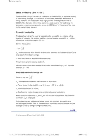 Static loadability (ISO 76-1987)
The static load rating Co is used as a measure of the loadability of very slow-moving
or static rolling bearings. Co is that load at which total permanent deformation of
rolling elements and races at the most highly-loaded contact point amounts to
0.0001 of the diameter of the rolling element. A load equal to this load rating Co
generates a maximum compressive stress of 4000 N/mm2 in the center of the most
highly-loaded rolling element.
Dynamic loadability
The basic load rating C is used for calculating the service life of a rotating rolling
bearing. C indicates that bearing load for a nominal bearing service life of 1 million
revolutions. In accordance with ISO 281:
Service life equation
L10 Nominal service life in millions of revolutions achieved or exceeded by 90 % of a
large batch of identical bearings,
C Basic load rating in N (determined empirically),
P Equivalent dynamic bearing load in N,
p Empirical exponent of the service life equation: for ball bearings, p = 3, for roller
bearings, p = 10/3
Modified nominal service life
Lna Modified nominal service life in millions of revolutions,
a1 Factor for survival probability, e.g. 90 %: a1 = 1; 95 %: a1 = 0.62,
a2 Material coefficient of friction,
a3 Coefficient of friction for operating conditions (bearing lubrication).
As the frictional coefficients a2 and a3 are not mutually independent, the combined
coefficient a23 is employed.
Rolling bearings are subject to a fatigue stress. It is included, along with other
influencing parameters such as contamination, in the calculation of service life (see
catalogs issued by rolling-bearing manufacturers).
All rights reserved. © Robert Bosch GmbH, 2002
页码，10/10
Machine parts
2008-1-13
file://D:boschboschdatenengmaschinengleit.html
 