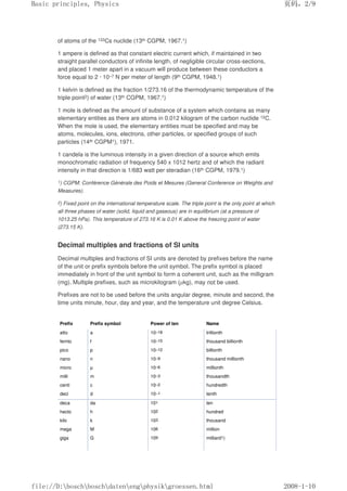 of atoms of the 133Cs nuclide (13th CGPM, 1967.1)
1 ampere is defined as that constant electric current which, if maintained in two
straight parallel conductors of infinite length, of negligible circular cross-sections,
and placed 1 meter apart in a vacuum will produce between these conductors a
force equal to 2 · 10–7 N per meter of length (9th CGPM, 1948.1)
1 kelvin is defined as the fraction 1/273.16 of the thermodynamic temperature of the
triple point2) of water (13th CGPM, 1967.1)
1 mole is defined as the amount of substance of a system which contains as many
elementary entities as there are atoms in 0.012 kilogram of the carbon nuclide 12C.
When the mole is used, the elementary entities must be specified and may be
atoms, molecules, ions, electrons, other particles, or specified groups of such
particles (14th CGPM1), 1971.
1 candela is the luminous intensity in a given direction of a source which emits
monochromatic radiation of frequency 540 x 1012 hertz and of which the radiant
intensity in that direction is 1/683 watt per steradian (16th CGPM, 1979.1)
1) CGPM: Conférence Générale des Poids et Mesures (General Conference on Weights and
Measures).
2) Fixed point on the international temperature scale. The triple point is the only point at which
all three phases of water (solid, liquid and gaseous) are in equilibrium (at a pressure of
1013.25 hPa). This temperature of 273.16 K is 0.01 K above the freezing point of water
(273.15 K).
Decimal multiples and fractions of Sl units
Decimal multiples and fractions of SI units are denoted by prefixes before the name
of the unit or prefix symbols before the unit symbol. The prefix symbol is placed
immediately in front of the unit symbol to form a coherent unit, such as the milligram
(mg). Multiple prefixes, such as microkilogram (µkg), may not be used.
Prefixes are not to be used before the units angular degree, minute and second, the
time units minute, hour, day and year, and the temperature unit degree Celsius.
Prefix Prefix symbol Power of ten Name
atto a 10–18 trillionth
femto f 10–15 thousand billionth
pico p 10–12 billionth
nano n 10–9 thousand millionth
micro µ 10–6 millionth
milli m 10–3 thousandth
centi c 10–2 hundredth
deci d 10–1 tenth
deca da 101 ten
hecto h 102 hundred
kilo k 103 thousand
mega M 106 million
giga G 109 milliard1)
页码，2/9
Basic principles, Physics
2008-1-10
file://D:boschboschdatenengphysikgroessen.html
 