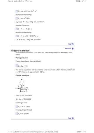Erot = J · ω2
/2 = J · 2π2
· n2
Numerical relationship:
Erot = J · n2
/182.4
Erot in J (= N · m), J in kg · m2, n in min–1
Angular momentum
L = J · ω = J · 2π · n
Numerical relationship:
L = J · π · n/30 = 0.1047 J · n
L in N · s · m, J in kg · m2, n in min–1
Pendulum motion
(Mathematical pendulum, i.e. a point-size mass suspended from a thread of zero
mass)
Plane pendulum
Period of oscillation (back and forth)
The above equation is only accurate for small excursions α from the rest position (for
α = 10°
, the error is approximately 0.2 %).
Conical pendulum
Time for one revolution
Centrifugal force
Fcf = m · g · tanα
Force pulling on thread
Fz = m · g/cosα
页码，5/14
Basic principles, Physics
2008-1-10
file://D:boschboschdatenengphysikmechanik.html
 
