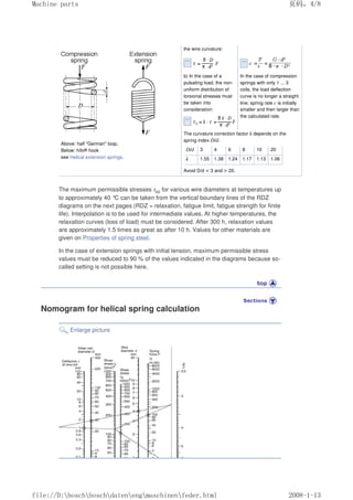 Above: half German loop,
Below: hifo® hook
see Helical extension springs.
the wire curvature:
b) In the case of a
pulsating load, the non-
uniform distribution of
torsional stresses must
be taken into
consideration:
In the case of compression
springs with only 1 ... 3
coils, the load deflection
curve is no longer a straight
line; spring rate c is initially
smaller and then larger than
the calculated rate.
The curvature correction factor k depends on the
spring index D/d.
D/d 3 4 6 8 10 20
k 1.55 1.38 1.24 1.17 1.13 1.06
Avoid D/d  3 and  20.
The maximum permissible stresses τk0 for various wire diameters at temperatures up
to approximately 40 °
C can be taken from the vertical boundary lines of the RDZ
diagrams on the next pages (RDZ = relaxation, fatigue limit, fatigue strength for finite
life). Interpolation is to be used for intermediate values. At higher temperatures, the
relaxation curves (loss of load) must be considered. After 300 h, relaxation values
are approximately 1.5 times as great as after 10 h. Values for other materials are
given on Properties of spring steel.
In the case of extension springs with initial tension, maximum permissible stress
values must be reduced to 90 % of the values indicated in the diagrams because so-
called setting is not possible here.
Nomogram for helical spring calculation
Enlarge picture
页码，4/8
Machine parts
2008-1-13
file://D:boschboschdatenengmaschinenfeder.html
 