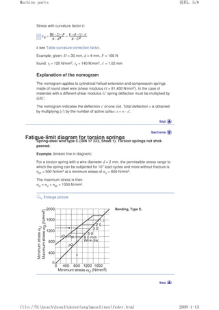 Stress with curvature factor k:
k see Table curvature correction factor.
Example: given: D = 30 mm, d = 4 mm, F = 100 N
found: τi = 120 N/mm2, τk = 140 N/mm2, s' = 1.02 mm
Explanation of the nomogram
The nomogram applies to cylindrical helical extension and compression springs
made of round steel wire (shear modulus G = 81,400 N/mm2). In the case of
materials with a different shear modulus G' spring deflection must be multiplied by
G/G'.
The nomogram indicates the deflection s' of one coil. Total deflection s is obtained
by multiplying (s') by the number of active coilsn: s = n · s'.
Fatigue-limit diagram for torsion springs
Spring-steel wire type C (DIN 17 223, Sheet 1). Torsion springs not shot-
peened.
Example (broken line in diagram):
For a torsion spring with a wire diameter d = 2 mm, the permissible stress range to
which the spring can be subjected for 107 load cycles and more without fracture is
σbh = 500 N/mm2 at a minimum stress of σU = 800 N/mm2.
The maximum stress is then
σO = σU + σbh = 1300 N/mm2.
Enlarge picture
Bending, Type C.
页码，5/8
Machine parts
2008-1-13
file://D:boschboschdatenengmaschinenfeder.html
 
