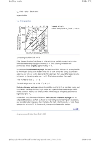 τkh = 900 – 510 = 390 N/mm2
is permissible.
Enlarge picture
Torsion, VD SiCr
Loss of spring force ∆F10(%) at t = 160 °C
1) According to DIN 17 223, Part 2.
If the danger of natural oscillation or other additional loads is present, reduce the
selected stress range by approximately 30 %. Shot peening increases the
permissible stress range by approximately 40 %.
In the case of compression springs, force eccentricity is reduced as far as possible
by winding the spring such that the wire end at each end of the spring touches the
adjoining coil (closed ends). Each end of the spring is then ground flat perpendicular
to the axis of the spring (wire end ≈d/4). The following values then apply:
Total number of coils nt = n + 2.
The solid length from coil to coil ≤(n + 2) d.
Helical extension springs are overstressed by roughly 50 % at standard hooks and
loops when the body of the spring is subjected to permissible stress ranges. Hifo®
hooks (German Patent, and others) exhibit infinite fatigue strength due to internal
high initial force FO.
Due to their favorable internal stresses, twist-wound extension springs can be
subjected to stresses as high as those to which compression springs are subjected,
and exhibit smaller relaxation than the latter. For high initial forces FO (= hifo), these
springs can be up to 50 % shorter at F1 than standard extension springs.
All rights reserved. © Robert Bosch GmbH, 2002
页码，8/8
Machine parts
2008-1-13
file://D:boschboschdatenengmaschinenfeder.html
 