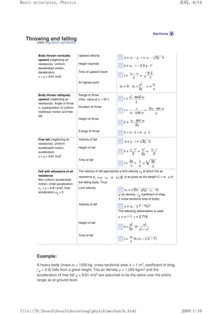 Throwing and falling
(see equation symbols)
Body thrown vertically
upward (neglecting air
resistance). Uniform
decelerated motion,
deceleration
a = g = 9.81 m/s2
Upward velocity
Height reached
Time of upward travel
At highest point
Body thrown obliquely
upward (neglecting air
resistance). Angle of throw
α; superposition of uniform
rectilinear motion and free
fall
Range of throw
(max. value at α = 45°
)
Duration of throw
Height of throw
Energy of throw E = G · h = m · g · h
Free fall (neglecting air
resistance). Uniform
accelerated motion,
acceleration
a = g = 9.81 m/s2
Velocity of fall
Height of fall
Time of fall
Fall with allowance of air
resistance
Non-uniform accelerated
motion, initial acceleration
a1
= g = 9.81 m/s2, final
acceleration a2
= 0
The velocity of fall approaches a limit velocity υ0
at which the air
resistance is as great as the weight G = m · g of
the falling body. Thus:
Limit velocity
(ρ air density, cw
coefficient of drag,
A cross-sectional area of body).
Velocity of fall
The following abbreviation is used
Height of fall
Time of fall
Example:
A heavy body (mass m = 1000 kg, cross-sectional area A = 1 m2, coefficient of drag
cw = 0.9) falls from a great height. The air density ρ = 1.293 kg/m3 and the
acceleration of free fall g = 9.81 m/s2 are assumed to be the same over the entire
range as at ground level.
页码，6/14
Basic principles, Physics
2008-1-10
file://D:boschboschdatenengphysikmechanik.html
 