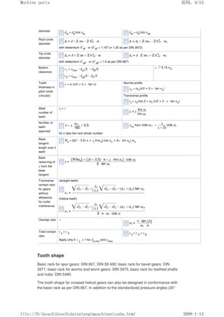 diameter dw
= db
/cos αw
dw
= db
/cos αwt
Root-circle
diameter
with dedendum h*
fP
· m (h*
fP
= 1.167 or 1.25 as per DIN 3972)
Tip-circle
diameter
with addendum h*
aP
· m (h*
aP
= 1.0 as per DIN 867)
Bottom
clearance
c1
= amin
– da1
/2 – df2
/2;
c2
= amin
– da2
/2 – df1
/2
c ≥0.15 mn
Tooth
thickness in
pitch circle
(circular)
s = m (π/2 + 2 x · tan α) Normal profile
sn
= mn
(π/2 + 2 x · tan αn
)
Transverse profile
st
= sn
/cos β = mt
(π/2 + 2 · x · tan αn
)
Ideal
number of
teeth
zi
= z
Number of
teeth
spanned
αnx
from
for k take the next whole number
Base
tangent
length over k
teeth
Wk
= {[(k' – 0.5) π + zi
invαn
] cos αn
+ 2x · sin αn
} mn
Back-
reckoning of
x from the
base
tangent
Transverse
contact ratio
for gears
without
allowance
for cutter
interference
(straight teeth)
(helical teeth)
Overlap ratio –
Total contact
ratio
ε γ
= ε α ε γ
= ε α
+ ε β
Apply only if: ε γ
 1 for da min
and amax
Tooth shape
Basic rack for spur gears: DIN 867, DIN 58 400; basic rack for bevel gears: DIN
3971; basic rack for worms and worm gears: DIN 3975; basic rack for toothed shafts
and hubs: DIN 5480.
The tooth shape for crossed helical gears can also be designed in conformance with
the basic rack as per DIN 867. In addition to the standardized pressure angles (20°
页码，4/15
Machine parts
2008-1-13
file://D:boschboschdatenengmaschinenzahn.html
 