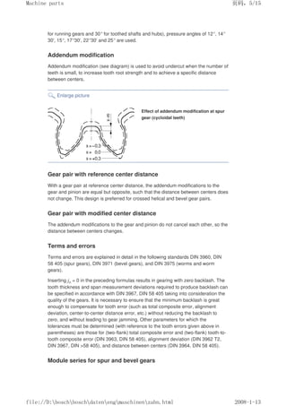 for running gears and 30° for toothed shafts and hubs), pressure angles of 12°, 14°
30', 15°, 17°30', 22°30' and 25° are used.
Addendum modification
Addendum modification (see diagram) is used to avoid undercut when the number of
teeth is small, to increase tooth root strength and to achieve a specific distance
between centers.
Enlarge picture
Effect of addendum modification at spur
gear (cycloidal teeth)
Gear pair with reference center distance
With a gear pair at reference center distance, the addendum modifications to the
gear and pinion are equal but opposite, such that the distance between centers does
not change. This design is preferred for crossed helical and bevel gear pairs.
Gear pair with modified center distance
The addendum modifications to the gear and pinion do not cancel each other, so the
distance between centers changes.
Terms and errors
Terms and errors are explained in detail in the following standards DIN 3960, DIN
58 405 (spur gears), DIN 3971 (bevel gears), and DIN 3975 (worms and worm
gears).
Inserting jn = 0 in the preceding formulas results in gearing with zero backlash. The
tooth thickness and span measurement deviations required to produce backlash can
be specified in accordance with DIN 3967, DIN 58 405 taking into consideration the
quality of the gears. It is necessary to ensure that the minimum backlash is great
enough to compensate for tooth error (such as total composite error, alignment
deviation, center-to-center distance error, etc.) without reducing the backlash to
zero, and without leading to gear jamming. Other parameters for which the
tolerances must be determined (with reference to the tooth errors given above in
parentheses) are those for (two-flank) total composite error and (two-flank) tooth-to-
tooth composite error (DIN 3963, DIN 58 405), alignment deviation (DIN 3962 T2,
DIN 3967, DIN 58 405), and distance between centers (DIN 3964, DIN 58 405).
Module series for spur and bevel gears
页码，5/15
Machine parts
2008-1-13
file://D:boschboschdatenengmaschinenzahn.html
 