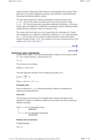 used for starters. Starter gear teeth require far more backlash than constant-mesh
gears due to the starter engagement process. Such backlash is best achieved by
increasing the distance between centers.
The high torque required for starting necessitates a high transmission ratio
(i = 10 ... 20). For this reason, the starter pinion has a small number of teeth
(z = 8 ... 12). The pinion generally has positive addendum modification. In the case
of pitch gears, this addendum modification is expressed using the following notation
outside Germany: Number of teeth, for instance = 9/10.
This means that only 9 teeth are cut on a gear blank with a diameter for 10 teeth;
this corresponds to an addendum modification coefficient of + 0.5. Slight deviations
of x = + 0.5 are quite common and do not affect the above-mentioned notation
method: Number of teeth = 9/10. (This notation is not to be confused with the P 8/10
notation, see Table 6 and Table 7.)
American gear standards
Instead of the module, in the USA standardization is based on the number of teeth
on 1 inch of pitch diameter = diametral pitch (P).
P = z/d
The conversion is as follows:
Module m = 25.4 mm/P
The tooth spacing in the pitch circle is called circular pitch (CP):
Pitch p = 25.4 mm · CP = π· m
Full-depth teeth
have an addendum ha = m in German standards, however the dedendum is
frequently somewhat different.
Stub teeth
The formulas are the same as for full-depth teeth, however calculation of the
addendum is based on a different module from that used for the other dimensions.
Notation (example):
Notation and conversions:
Outside Diameter:
OD = da
页码，8/15
Machine parts
2008-1-13
file://D:boschboschdatenengmaschinenzahn.html
 