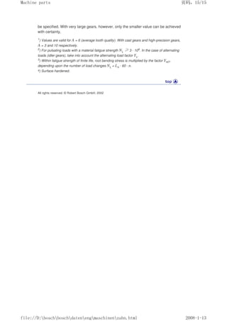 be specified. With very large gears, however, only the smaller value can be achieved
with certainty.
1
) Values are valid for A = 6 (average tooth quality). With cast gears and high-precision gears,
A = 3 and 10 respectively.
2) For pulsating loads with a material fatigue strength NL ≥3 · 106. In the case of alternating
loads (idler gears), take into account the alternating load factor YL.
3
) Within fatigue strength of finite life, root bending stress is multiplied by the factor YNT,
depending upon the number of load changes NL = Lh · 60 · n.
4) Surface-hardened.
All rights reserved. © Robert Bosch GmbH, 2002
页码，15/15
Machine parts
2008-1-13
file://D:boschboschdatenengmaschinenzahn.html
 