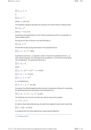 FR = µ · 2 · F'
or
FR = µ' · F
where µ' = µ/sin (α/2)
The Eytelwein equation describes the transition from static friction to sliding friction:
F1/F2 = eµ'β
where µ' ≈0.5 ±0.15
according to the specifications of the V-belt manufacturers with the incorporation of
various safety factors.
As long as the ratio of forces on the two belt sides is
F1/F2 ≤eµ'β
the belt will not slip during transmission of the peripheral force
Fu = F1 – F2 = P · 1020/υ
A pretensioning force Fv is required in order to transmit the peripheral force Fu; at
high rotational speeds, the centrifugal force constituent FF of the belt must be taken
into consideration. The pretensioning force is
Fv = Fw + FF
where
Fw = Fu · [(eµ'β + 1)/(eµ'β – 1)] · sin(β/2)
FF = 2 · z · Ff · sin (β/2)
Ff = ρ · A · υ2
· 10–3
or in simplified form
FF = 2 · z · k2 · υ2
· sin (β/2)
In practice, the following approximation process is frequently sufficient for calculating
the pretensioning force (according to the Continental Co.):
Fv = (k1 · Fu + 2 · z · k2 · υ2
) · sin (β/2)
The following rule of thumb can often be used for drives with 2 pulleys:
Fv = (1.5 ... 2) · Fu
In order to check belt pretensioning, the static force applied to each side of each belt
Fs = Fv/[2z · sin (β/2)]
is compared with the value obtained by measuring belt deflection.
Enlarge picture
页码，2/8
Machine parts
2008-1-13
file://D:boschboschdatenengmaschinenriemen.html
 