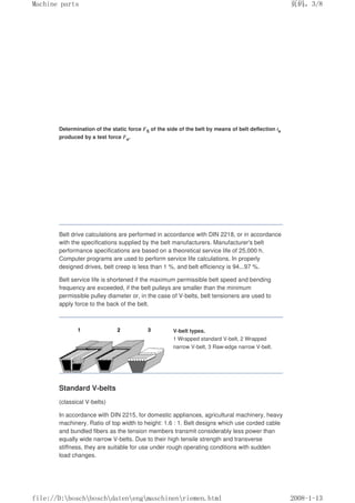 Determination of the static force FS of the side of the belt by means of belt deflection te
produced by a test force Fe.
Belt drive calculations are performed in accordance with DIN 2218, or in accordance
with the specifications supplied by the belt manufacturers. Manufacturer's belt
performance specifications are based on a theoretical service life of 25,000 h.
Computer programs are used to perform service life calculations. In properly
designed drives, belt creep is less than 1 %, and belt efficiency is 94...97 %.
Belt service life is shortened if the maximum permissible belt speed and bending
frequency are exceeded, if the belt pulleys are smaller than the minimum
permissible pulley diameter or, in the case of V-belts, belt tensioners are used to
apply force to the back of the belt.
V-belt types.
1 Wrapped standard V-belt, 2 Wrapped
narrow V-belt, 3 Raw-edge narrow V-belt.
Standard V-belts
(classical V-belts)
In accordance with DIN 2215, for domestic appliances, agricultural machinery, heavy
machinery. Ratio of top width to height: 1.6 : 1. Belt designs which use corded cable
and bundled fibers as the tension members transmit considerably less power than
equally wide narrow V-belts. Due to their high tensile strength and transverse
stiffness, they are suitable for use under rough operating conditions with sudden
load changes.
页码，3/8
Machine parts
2008-1-13
file://D:boschboschdatenengmaschinenriemen.html
 
