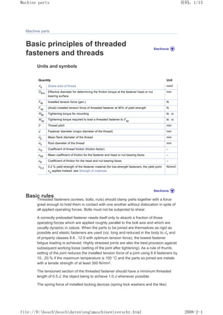 Machine parts
Basic principles of threaded
fasteners and threads
Units and symbols
Quantity Unit
As Stress area of thread mm2
DKm Effective diameter for determining the friction torque at the fastener head or nut
bearing surface
mm
FM Installed tension force (gen.) N
Fsp (Axial) installed tension force of threaded fastener at 90% of yield strength N
MM Tightening torque for mounting N · m
Msp
Tightening torque required to load a threaded fastener to Fsp N · m
P Thread pitch mm
d Fastener diameter (major diameter of the thread) mm
d2 Mean flank diameter of the thread mm
d3 Root diameter of the thread mm
µG Coefficient of thread friction (friction factor) –
µtot Mean coefficient of friction for the fastener and head or nut bearing faces –
µK Coefficient of friction for the head and nut bearing faces –
σ0.2 0.2 % yield strength of the fastener material (for low-strength fasteners, the yield point
σs
applies instead; see Strength of materials
N/mm2
Basic rules
Threaded fasteners (screws, bolts, nuts) should clamp parts together with a force
great enough to hold them in contact with one another without dislocation in spite of
all applied operating forces. Bolts must not be subjected to shear.
A correctly preloaded fastener needs itself only to absorb a fraction of those
operating forces which are applied roughly parallel to the bolt axis and which are
usually dynamic in nature. When the parts to be joined are themselves as rigid as
possible and elastic fasteners are used (viz. long and reduced in the body to d3 and
of property classes 8.8...12.9 with optimum tension force), the lowest fastener
fatigue loading is achieved. Highly stressed joints are also the best provision against
subsequent working loose (setting of the joint after tightening). As a rule of thumb,
setting of the joint reduces the installed tension force of a joint using 8.8 fasteners by
10...20 % if the maximum temperature is 100 °C and the parts so joined are metals
with a tensile strength of at least 300 N/mm2.
The tensioned section of the threaded fastener should have a minimum threaded
length of 0.5 d, the object being to achieve 1.0 d whenever possible.
The spring force of installed locking devices (spring lock washers and the like)
页码，1/13
Machine parts
2008-2-1
file://D:boschboschdatenengmaschinenverschr.html
 