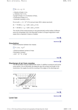 Re = (υ + υ0) · l/ν
υ Velocity of body in m/s,
υ0 Velocity of air in m/s,
l Length of body in m (in direction of flow),
d Thickness of body in m,
ν Kinematic viscosity in m2/s.
For air with ν = 14 · 10–6 m2/s (annual mean 200 m above sea level)
Re ≈72 000 (υ + υ0) · l with υ and υ0 in m/s
Re ≈20 000 (υ + υ0) · l with υ and υ0 in km/h
The results of flow measurements on two geometrically similar bodies of different
sizes are comparable only if the Reynolds number is of equal magnitude in both
cases (this is important in tests on models).
Gravitation
Force of attraction between two masses
F = f (m1 · m2)/r2
r Distance between centers of mass
f Gravitation constant
= 6.67 · 10–11 N · m2/kg2
Discharge of air from nozzles
The curves below only give approximate values. In addition to pressure and nozzle
cross section, the air discharge rate depends upon the surface and length of the
nozzle bore, the supply line and the rounding of the edges of the discharge port.
Lever law
页码，8/14
Basic principles, Physics
2008-1-10
file://D:boschboschdatenengphysikmechanik.html
 