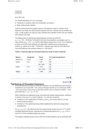 (e.g. flat nuts)
For thread diameters of 5 mm and larger
z Fasteners in property class 8.8 and greater, as well as
z Nuts of all property classes
must be marked with the property class on the fastener head or nut face. If the
fasteners are small, the decimal point between the two numbers can be omitted; for
nuts, a code system can also be used, whereby the chamfers of the nuts are marked
with notches and dots.
The fatigue limit of cold-formed steel fasteners of sizes up to M12 is
σD = σm ± 50 ... 60 N/mm2 (referred to the root cross-section), and applies up to a
mean stress of σm = 0.6 · σ0.2 and for all property classes from 4.8 to 12.9. Fasteners
of sizes up to M8 whose threads are rolled after hardening and tempering can
achieve σD values up to 450 ± 100 N/mm2, whereas gray cast iron and aluminum
nuts and fasteners can achieve values of ± 120 N/mm2
.
Table 2. Yield strength for threaded fasteners made of other materials
Material Designation Thread 0.2 % yield strength N/mm2
X5CrNi 1911 A2-70 ≤ M20 450
CuZn37 Cu2 ≤ M6 340
M8 ...M39 250
CuSn6 Cu4 ≤ M12 340
M14 ...M39 200
AIMgSi1 AI3 ≤ M39 250
Tightening of threaded fasteners
Sufficient tightening torque for threaded fasteners can be realized by hand using a
screwdriver up to sizes M5 – 8.8, using a hexagon socket up to a maximum of M8 –
10.9, and using a ring wrench or box-end wrench up to a maximum of M12 – 10.9
(provided that µ = µG = µK = 0.14).
When fasteners are tightened using (conventional) torque measurement, variations
in tension force occur in a ratio of approx. 1:2, and are caused by
z Variations in the coefficients of friction µK and µG (for screw head or nut and
thread contact surface),
z Variations in the tightening torque (when tightened by hand and using power
screwdrivers).
For µG = µK = 0.1, the effective force for producing the tension force is 17 % of the
complete tightening torque, whereas the corresponding figure for µG = µK = 0.2 is
only 9.5 % of the complete tightening torque.
The highest possible tension forces with very small variations can be achieved with
页码，3/13
Machine parts
2008-2-1
file://D:boschboschdatenengmaschinenverschr.html
 