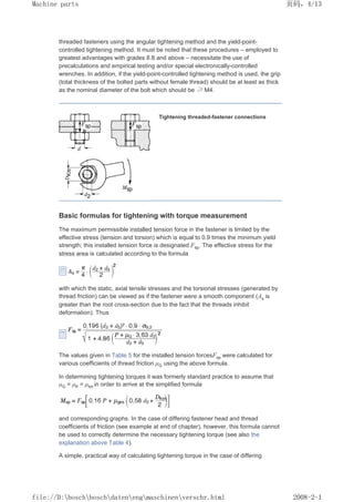 threaded fasteners using the angular tightening method and the yield-point-
controlled tightening method. It must be noted that these procedures – employed to
greatest advantages with grades 8.8 and above – necessitate the use of
precalculations and empirical testing and/or special electronically-controlled
wrenches. In addition, if the yield-point-controlled tightening method is used, the grip
(total thickness of the bolted parts without female thread) should be at least as thick
as the nominal diameter of the bolt which should be ≥ M4.
Tightening threaded-fastener connections
Basic formulas for tightening with torque measurement
The maximum permissible installed tension force in the fastener is limited by the
effective stress (tension and torsion) which is equal to 0.9 times the minimum yield
strength; this installed tension force is designated Fsp. The effective stress for the
stress area is calculated according to the formula
with which the static, axial tensile stresses and the torsional stresses (generated by
thread friction) can be viewed as if the fastener were a smooth component (As is
greater than the root cross-section due to the fact that the threads inhibit
deformation). Thus
The values given in Table 5 for the installed tension forcesFsp were calculated for
various coefficients of thread friction µG using the above formula.
In determining tightening torques it was formerly standard practice to assume that
µG = µK = µtot in order to arrive at the simplified formula
and corresponding graphs. In the case of differing fastener head and thread
coefficients of friction (see example at end of chapter), however, this formula cannot
be used to correctly determine the necessary tightening torque (see also the
explanation above Table 4).
A simple, practical way of calculating tightening torque in the case of differing
页码，4/13
Machine parts
2008-2-1
file://D:boschboschdatenengmaschinenverschr.html
 