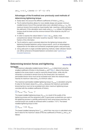 with µG = 0.10, Fsp = (340/400) · 6.1 · 103 ≈ 5.2 · 103
N.
Advantages of the K-method over previously used methods of
determining tightening torque
z Easily takes into account the different coefficients of friction µK and µG.
z The K-method therefore allows for more reliable design and greater minimum
installed tension force (if the example below were calculated using µtot = µK, the
maximum tension force would be impermissibly high, reaching a value just below
the yield point. If the calculation were made using µtot = µG instead, the tightening
torques would be lower and the minimum tension force would be only 68 % of
14,800 N).
z In order to express the values listed in Table 3 as µtot values, more
comprehensive tabular information would be required. Table 3 requires only a
fraction of this information.
z The K-method is used to precisely determine the tightening torques when
tightening threaded fasteners using a torque wrench, and is an advantageous
replacement for the tables and somewhat complicated graphs used previously.
z Using yield point or angle-controlled tightening methods, better utilization factors
can still be achieved at threaded-fastener connections (see Tightening of
threaded fasteners).
Determining tension forces and tightening
torques
The maximum attainable installed tension force Fsp max is determined using the
smallest coefficient of friction in the threads µG and Table 5. (Most of the torque
applied to the screw shank is used to overcome thread friction, while only the
remainder is converted to tension force by the thread pitch; the maximum
permissible tension force must not be exceeded even when this residual torque
reaches its maximum value and µG its minimum value.)
The maximum permissible installed tightening torque Msp max is calculated using the
K-value for the lowest values for µK and µG (because the maximum permissible
tensioning force must not be exceeded even when maximum tightening torque
coincides with the smallest coefficients of friction).
Msp max = Kmin · Fsp max · d
The lowest installed tightening torque Msp min is a result of the quality of the
tightening process and the equipment used. If good power screwdrivers are used or
the tightening process is carefully performed by hand using torque wrenches, the
nominal torque can usually be achieved within a variation ±10 %. The lowest
installed tightening torque is then
Msp min ≈ 0.8 · Msp max
The lowest installed clamping force Fsp min which then may occur is calculated using
the K-value for the maximum values of the two coefficients of friction µK and µG as
follows:
页码，9/13
Machine parts
2008-2-1
file://D:boschboschdatenengmaschinenverschr.html
 