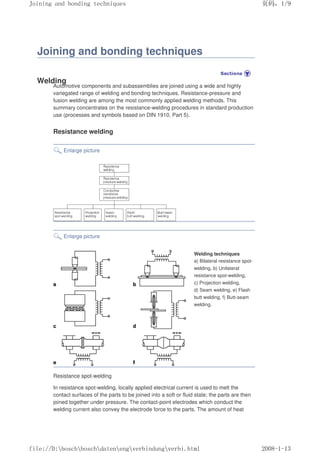 Joining and bonding techniques
Welding
Automotive components and subassemblies are joined using a wide and highly
variegated range of welding and bonding techniques. Resistance-pressure and
fusion welding are among the most commonly applied welding methods. This
summary concentrates on the resistance-welding procedures in standard production
use (processes and symbols based on DIN 1910, Part 5).
Resistance welding
Enlarge picture
Enlarge picture
Welding techniques
a) Bilateral resistance spot-
welding, b) Unilateral
resistance spot-welding,
c) Projection welding,
d) Seam welding, e) Flash
butt welding, f) Butt-seam
welding.
Resistance spot-welding
In resistance spot-welding, locally applied electrical current is used to melt the
contact surfaces of the parts to be joined into a soft or fluid state; the parts are then
joined together under pressure. The contact-point electrodes which conduct the
welding current also convey the electrode force to the parts. The amount of heat
义ⷕˈ
-RLQLQJDQGERQGLQJWHFKQLTXHV

ILOH'?ERVFK?ERVFK?GDWHQ?HQJ?YHUELQGXQJ?YHUELKWPO
 