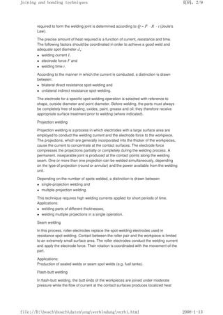 required to form the welding joint is determined according to Q = I2 · R · t (Joule's
Law).
The precise amount of heat required is a function of current, resistance and time.
The following factors should be coordinated in order to achieve a good weld and
adequate spot diameter d1:
z welding current I,
z electrode force F and
z welding time t.
According to the manner in which the current is conducted, a distinction is drawn
between:
z bilateral direct resistance spot-welding and
z unilateral indirect resistance spot-welding.
The electrode for a specific spot-welding operation is selected with reference to
shape, outside diameter and point diameter. Before welding, the parts must always
be completely free of scaling, oxides, paint, grease and oil; they therefore receive
appropriate surface treatment prior to welding (where indicated).
Projection welding
Projection welding is a process in which electrodes with a large surface area are
employed to conduct the welding current and the electrode force to the workpiece.
The projections, which are generally incorporated into the thicker of the workpieces,
cause the current to concentrate at the contact surfaces. The electrode force
compresses the projections partially or completely during the welding process. A
permanent, inseparable joint is produced at the contact points along the welding
seam. One or more than one projection can be welded simultaneously, depending
on the type of projection (round or annular) and the power available from the welding
unit.
Depending on the number of spots welded, a distinction is drawn between
z single-projection welding and
z multiple-projection welding.
This technique requires high welding currents applied for short periods of time.
Applications:
z welding parts of different thicknesses,
z welding multiple projections in a single operation.
Seam welding
In this process, roller electrodes replace the spot-welding electrodes used in
resistance spot-welding. Contact between the roller pair and the workpiece is limited
to an extremely small surface area. The roller electrodes conduct the welding current
and apply the electrode force. Their rotation is coordinated with the movement of the
part.
Applications:
Production of sealed welds or seam spot welds (e.g. fuel tanks).
Flash-butt welding
In flash-butt welding, the butt ends of the workpieces are joined under moderate
pressure while the flow of current at the contact surfaces produces localized heat
义ⷕˈ
-RLQLQJDQGERQGLQJWHFKQLTXHV

ILOH'?ERVFK?ERVFK?GDWHQ?HQJ?YHUELQGXQJ?YHUELKWPO
 
