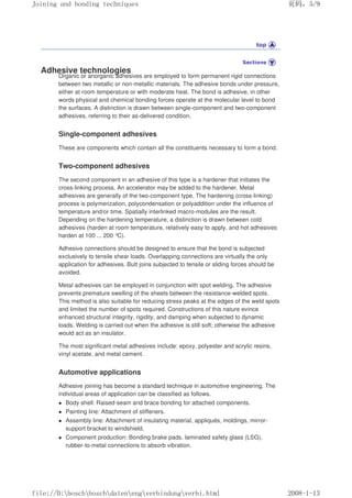 Adhesive technologies
Organic or anorganic adhesives are employed to form permanent rigid connections
between two metallic or non-metallic materials. The adhesive bonds under pressure,
either at room temperature or with moderate heat. The bond is adhesive, in other
words physical and chemical bonding forces operate at the molecular level to bond
the surfaces. A distinction is drawn between single-component and two-component
adhesives, referring to their as-delivered condition.
Single-component adhesives
These are components which contain all the constituents necessary to form a bond.
Two-component adhesives
The second component in an adhesive of this type is a hardener that initiates the
cross-linking process. An accelerator may be added to the hardener. Metal
adhesives are generally of the two-component type. The hardening (cross-linking)
process is polymerization, polycondensation or polyaddition under the influence of
temperature and/or time. Spatially interlinked macro-modules are the result.
Depending on the hardening temperature, a distinction is drawn between cold
adhesives (harden at room temperature, relatively easy to apply, and hot adhesives
harden at 100 ... 200 °C).
Adhesive connections should be designed to ensure that the bond is subjected
exclusively to tensile shear loads. Overlapping connections are virtually the only
application for adhesives. Butt joins subjected to tensile or sliding forces should be
avoided.
Metal adhesives can be employed in conjunction with spot welding. The adhesive
prevents premature swelling of the sheets between the resistance-welded spots.
This method is also suitable for reducing stress peaks at the edges of the weld spots
and limited the number of spots required. Constructions of this nature evince
enhanced structural integrity, rigidity, and damping when subjected to dynamic
loads. Welding is carried out when the adhesive is still soft; otherwise the adhesive
would act as an insulator.
The most significant metal adhesives include: epoxy, polyester and acrylic resins,
vinyl acetate, and metal cement.
Automotive applications
Adhesive joining has become a standard technique in automotive engineering. The
individual areas of application can be classified as follows.
z Body shell: Raised-seam and brace bonding for attached components.
z Painting line: Attachment of stiffeners.
z Assembly line: Attachment of insulating material, appliqués, moldings, mirror-
support bracket to windshield.
z Component production: Bonding brake pads, laminated safety glass (LSG),
rubber-to-metal connections to absorb vibration.
义ⷕˈ
-RLQLQJDQGERQGLQJWHFKQLTXHV

ILOH'?ERVFK?ERVFK?GDWHQ?HQJ?YHUELQGXQJ?YHUELKWPO
 