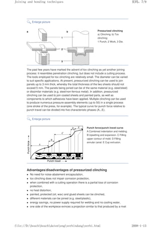 Enlarge picture
Pressurized clinching
a) Clinching, b) Tox
clinching;
1 Punch, 2 Work, 3 Die.
The past few years have marked the advent of tox clinching as yet another joining
process: it resembles penetration clinching, but does not include a cutting process.
The tools employed for tox clinching are relatively small. The diameter can be varied
to suit specific applications. At present, pressurized clinching can be used to join
panels up to 3 mm thick, whereby the total thickness of the two sheets should not
exceed 5 mm. The panels being joined can be of the same material (e.g. steel/steel)
or dissimilar materials (e.g. steel/non-ferrous metal). In addition, pressurized
clinching can be used to join coated sheets and painted parts, as well as
components to which adhesives have been applied. Multiple clinching can be used
to produce numerous pressure-assembly elements (up to 50) in a single process
(one stroke of the press, for example). The typical curve for punch force relative to
punch travel can be divided into five characteristic phases (A...E).
Enlarge picture
Punch force/punch travel curve
A Combined indentation and melding.
B Upsetting and expansion. C Filling
upper contour of mold. D Filling
annular canal. E Cup extrusion.
Advantages/disadvantages of pressurized clinching
z No need for noise-abatement encapsulation,
z tox clinching does not impair corrosion protection,
z when combined with a cutting operation there is a partial loss of corrosion
protection,
z no heat distortion,
z painted, protected (oil, wax) and glued sheets can be clinched,
z different materials can be joined (e.g. steel/plastic),
z energy savings, no power supply required for welding and no cooling water,
z one side of the workpiece evinces a projection similar to that produced by a rivet
义ⷕˈ
-RLQLQJDQGERQGLQJWHFKQLTXHV

ILOH'?ERVFK?ERVFK?GDWHQ?HQJ?YHUELQGXQJ?YHUELKWPO
 