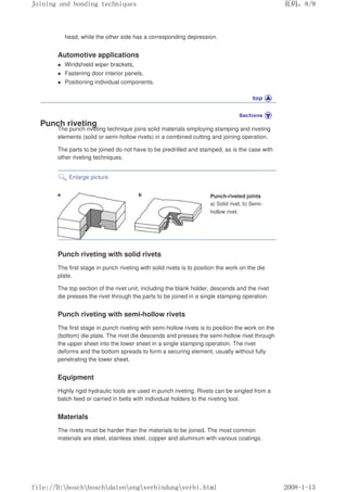 head, while the other side has a corresponding depression.
Automotive applications
z Windshield wiper brackets,
z Fastening door interior panels,
z Positioning individual components.
Punch riveting
The punch riveting technique joins solid materials employing stamping and riveting
elements (solid or semi-hollow rivets) in a combined cutting and joining operation.
The parts to be joined do not have to be predrilled and stamped, as is the case with
other riveting techniques.
Enlarge picture
Punch-riveted joints
a) Solid rivet, b) Semi-
hollow rivet.
Punch riveting with solid rivets
The first stage in punch riveting with solid rivets is to position the work on the die
plate.
The top section of the rivet unit, including the blank holder, descends and the rivet
die presses the rivet through the parts to be joined in a single stamping operation.
Punch riveting with semi-hollow rivets
The first stage in punch riveting with semi-hollow rivets is to position the work on the
(bottom) die plate. The rivet die descends and presses the semi-hollow rivet through
the upper sheet into the lower sheet in a single stamping operation. The rivet
deforms and the bottom spreads to form a securing element, usually without fully
penetrating the lower sheet.
Equipment
Highly rigid hydraulic tools are used in punch riveting. Rivets can be singled from a
batch feed or carried in belts with individual holders to the riveting tool.
Materials
The rivets must be harder than the materials to be joined. The most common
materials are steel, stainless steel, copper and aluminum with various coatings.
义ⷕˈ
-RLQLQJDQGERQGLQJWHFKQLTXHV

ILOH'?ERVFK?ERVFK?GDWHQ?HQJ?YHUELQGXQJ?YHUELKWPO
 
