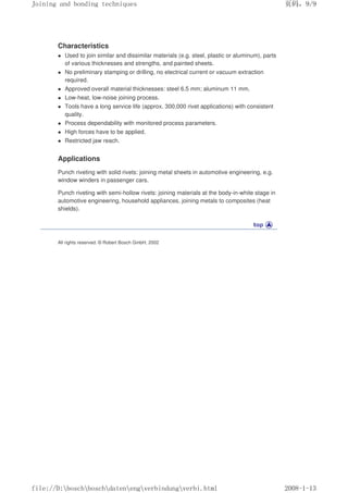 Characteristics
z Used to join similar and dissimilar materials (e.g. steel, plastic or aluminum), parts
of various thicknesses and strengths, and painted sheets.
z No preliminary stamping or drilling, no electrical current or vacuum extraction
required.
z Approved overall material thicknesses: steel 6.5 mm; aluminum 11 mm.
z Low-heat, low-noise joining process.
z Tools have a long service life (approx. 300,000 rivet applications) with consistent
quality.
z Process dependability with monitored process parameters.
z High forces have to be applied.
z Restricted jaw reach.
Applications
Punch riveting with solid rivets: joining metal sheets in automotive engineering, e.g.
window winders in passenger cars.
Punch riveting with semi-hollow rivets: joining materials at the body-in-white stage in
automotive engineering, household appliances, joining metals to composites (heat
shields).
All rights reserved. © Robert Bosch GmbH, 2002
义ⷕˈ
-RLQLQJDQGERQGLQJWHFKQLTXHV

ILOH'?ERVFK?ERVFK?GDWHQ?HQJ?YHUELQGXQJ?YHUELKWPO
 