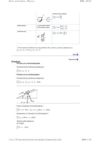 Surface area of sphere
Hollow sphere ra
outer sphere radius
ri
inner sphere radius
Cylindrical ring
1) The moment of inertia for an axis parallel to the x-axis or y-axis at a distance a is
JA = Jx + m · a2 or JA = Jy + m · a2.
Friction
Friction on a horizontal plane
Frictional force (frictional resistance):
FR = µ · m · g
Friction on an inclined plane
Frictional force (frictional resistance):
FR = µ · Fn = µ · m · g · cosα
Force in direction of inclined plane1)
F = G · sinα – FR = m · g (sinα – µ · cosα)
Acceleration in direction of inclined plane1)
a = g (sinα – µ · cosα)
Velocity after distance s
(or height
h = s · sinα)
页码，10/14
Basic principles, Physics
2008-1-10
file://D:boschboschdatenengphysikmechanik.html
 