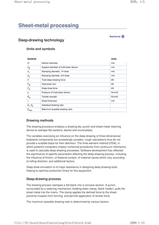 Sheet-metal processing
Deep-drawing technology
Units and symbols
Symbols Units
D Section diameter mm
dB Support diameter of hold-down device mm
d1 Stamping diameter, 1st draw mm
d2 Stamping diameter, 2nd draw mm
F Total deep-drawing force kN
FB Hold-down forc kN
FZ Deep-draw force kN
p Pressure of hold-down device N/mm2
Rm Tensile strength N/mm2
s Sheet thickness mm
β1
, β2 Individual drawing ratio
βmax Maximum possible drawing ratio
Drawing methods
The drawing procedure employs a drawing die, punch and sheet-metal retaining
device to reshape flat sections, blanks and round plates.
The variables exercising an influence on the deep-drawing of three-dimensional
bodywork components are exceedingly complex; rough calculations thus do not
provide a suitable basis for their definition. The finite-element method (FEM), in
which powerful computers employ numerical procedures from continuum mechanics,
is used to calculate deep-drawing processes. Software development has reflected
the significance of specific parameters affecting the deep-drawing process, including
the influence of friction, of bilateral contact, of material values which vary according
to rolling direction, and additional factors.
Deep-draw simulation is of major assistance in designing deep-drawing tools,
helping to optimize production times for this equipment.
Deep-drawing process
The drawing process reshapes a flat blank into a concave section. A punch,
surrounded by a retaining mechanism (holding-down clamp, blank holder), pulls the
sheet metal into the matrix. The clamp applies the defined force to the sheet,
prevents creases from forming, and permits application of tensile force.
The maximum possible drawing ratio is determined by various factors:
义ⷕˈ
6KHHWPHWDOSURFHVVLQJ

ILOH'?ERVFK?ERVFK?GDWHQ?HQJ?EOHFK?EOHFKKWPO
 