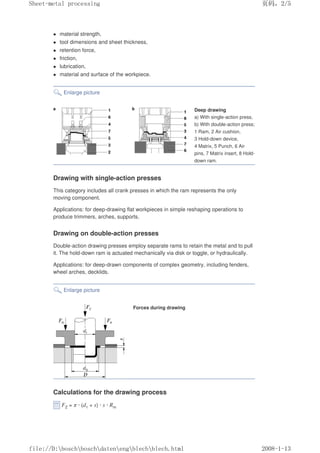 z material strength,
z tool dimensions and sheet thickness,
z retention force,
z friction,
z lubrication,
z material and surface of the workpiece.
Enlarge picture
Deep drawing
a) With single-action press,
b) With double-action press;
1 Ram, 2 Air cushion,
3 Hold-down device,
4 Matrix, 5 Punch, 6 Air
pins, 7 Matrix insert, 8 Hold-
down ram.
Drawing with single-action presses
This category includes all crank presses in which the ram represents the only
moving component.
Applications: for deep-drawing flat workpieces in simple reshaping operations to
produce trimmers, arches, supports.
Drawing on double-action presses
Double-action drawing presses employ separate rams to retain the metal and to pull
it. The hold-down ram is actuated mechanically via disk or toggle, or hydraulically.
Applications: for deep-drawn components of complex geometry, including fenders,
wheel arches, decklids.
Enlarge picture
Forces during drawing
Calculations for the drawing process
FZ = π · (d1 + s) · s · Rm
义ⷕˈ
6KHHWPHWDOSURFHVVLQJ

ILOH'?ERVFK?ERVFK?GDWHQ?HQJ?EOHFK?EOHFKKWPO
 