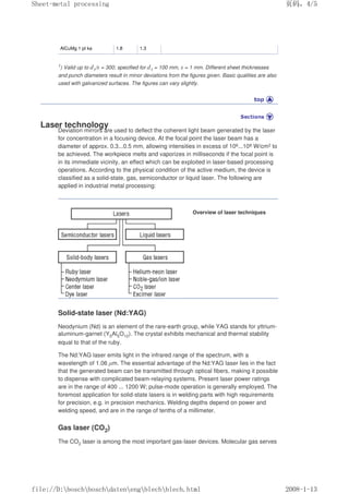 AlCuMg 1 pl ka 1.8 1.3
1) Valid up to d1/s = 300; specified for d1 = 100 mm, s = 1 mm. Different sheet thicknesses
and punch diameters result in minor deviations from the figures given. Basic qualities are also
used with galvanized surfaces. The figures can vary slightly.
Laser technology
Deviation mirrors are used to deflect the coherent light beam generated by the laser
for concentration in a focusing device. At the focal point the laser beam has a
diameter of approx. 0.3...0.5 mm, allowing intensities in excess of 106...108 W/cm2 to
be achieved. The workpiece melts and vaporizes in milliseconds if the focal point is
in its immediate vicinity, an effect which can be exploited in laser-based processing
operations. According to the physical condition of the active medium, the device is
classified as a solid-state, gas, semiconductor or liquid laser. The following are
applied in industrial metal processing:
Overview of laser techniques
Solid-state laser (Nd:YAG)
Neodynium (Nd) is an element of the rare-earth group, while YAG stands for yttrium-
aluminum-garnet (Y5Al5O12). The crystal exhibits mechanical and thermal stability
equal to that of the ruby.
The Nd:YAG laser emits light in the infrared range of the spectrum, with a
wavelength of 1.06 µm. The essential advantage of the Nd:YAG laser lies in the fact
that the generated beam can be transmitted through optical fibers, making it possible
to dispense with complicated beam-relaying systems. Present laser power ratings
are in the range of 400 ... 1200 W; pulse-mode operation is generally employed. The
foremost application for solid-state lasers is in welding parts with high requirements
for precision, e.g. in precision mechanics. Welding depths depend on power and
welding speed, and are in the range of tenths of a millimeter.
Gas laser (CO2)
The CO2 laser is among the most important gas-laser devices. Molecular gas serves
义ⷕˈ
6KHHWPHWDOSURFHVVLQJ

ILOH'?ERVFK?ERVFK?GDWHQ?HQJ?EOHFK?EOHFKKWPO
 