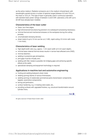 as the active medium. Radiation emissions are in the medium infrared band, with
wavelengths spread across a number of spectral ranges between 9.2 and 10.9 µm;
the mean is 10.6 µm. This type of laser is generally used in continuous operation,
with standard laser power ratings of between 2 and 5 kW. Laboratory units with up to
20 kW have already been installed.
Characteristics of the laser cutter
z Clean, burr-free edges,
z high dimensional/manufacturing precision (no subsequent processing necessary),
z minimal thermal and mechanical stresses on the workpiece during the cutting
process,
z uncomplicated clamping devices,
z sheet metal of up to 10 mm can be cut (1 kW), rapid cutting (10 m/min with metal
1 mm thick).
Characteristics of laser welding
z High depth/width ratio (e.g. approx. 1 mm seam width at 5 mm seam depth),
z minimal base-material thermal stress results in narrow heat-affected zone (HAZ),
z minimal distortion,
z welding in protective-gas atmosphere,
z joint gaps must be virtually zero,
z welding with filler metals is possible (for bridging gaps and achieving specific
effects at the weld),
z specialized clamping and equipment technology is required.
Applications in machine tool and automotive engineering
z Cutting and welding bodywork sheet metal,
z welding (joining) blanks of various thicknesses,
z welding (joining) of rotationally symmetrical parts (transmission components,
tappets, automotive components),
z boring and perforation,
z surface hardening, e.g. in treating valve seats, etc.,
z providing surfaces with upgraded finishes, e.g. structural transformation around
cylinder liners.
All rights reserved. © Robert Bosch GmbH, 2002
义ⷕˈ
6KHHWPHWDOSURFHVVLQJ

ILOH'?ERVFK?ERVFK?GDWHQ?HQJ?EOHFK?EOHFKKWPO
 