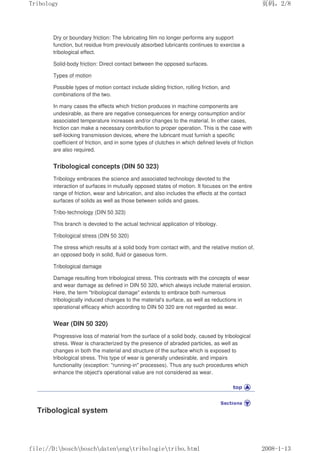 Dry or boundary friction: The lubricating film no longer performs any support
function, but residue from previously absorbed lubricants continues to exercise a
tribological effect.
Solid-body friction: Direct contact between the opposed surfaces.
Types of motion
Possible types of motion contact include sliding friction, rolling friction, and
combinations of the two.
In many cases the effects which friction produces in machine components are
undesirable, as there are negative consequences for energy consumption and/or
associated temperature increases and/or changes to the material. In other cases,
friction can make a necessary contribution to proper operation. This is the case with
self-locking transmission devices, where the lubricant must furnish a specific
coefficient of friction, and in some types of clutches in which defined levels of friction
are also required.
Tribological concepts (DIN 50 323)
Tribology embraces the science and associated technology devoted to the
interaction of surfaces in mutually opposed states of motion. It focuses on the entire
range of friction, wear and lubrication, and also includes the effects at the contact
surfaces of solids as well as those between solids and gases.
Tribo-technology (DIN 50 323)
This branch is devoted to the actual technical application of tribology.
Tribological stress (DIN 50 320)
The stress which results at a solid body from contact with, and the relative motion of,
an opposed body in solid, fluid or gaseous form.
Tribological damage
Damage resulting from tribological stress. This contrasts with the concepts of wear
and wear damage as defined in DIN 50 320, which always include material erosion.
Here, the term tribological damage extends to embrace both numerous
tribologically induced changes to the material's surface, as well as reductions in
operational efficacy which according to DIN 50 320 are not regarded as wear.
Wear (DIN 50 320)
Progressive loss of material from the surface of a solid body, caused by tribological
stress. Wear is characterized by the presence of abraded particles, as well as
changes in both the material and structure of the surface which is exposed to
tribological stress. This type of wear is generally undesirable, and impairs
functionality (exception: running-in processes). Thus any such procedures which
enhance the object's operational value are not considered as wear.
Tribological system
义ⷕˈ
7ULERORJ

ILOH'?ERVFK?ERVFK?GDWHQ?HQJ?WULERORJLH?WULERKWPO
 
