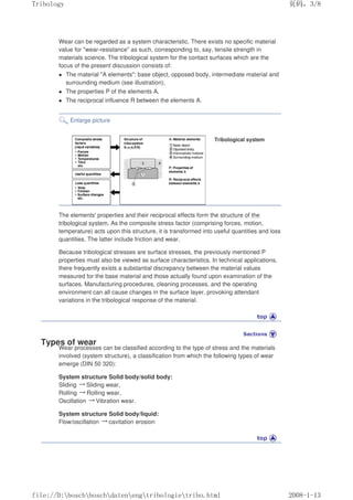 Wear can be regarded as a system characteristic. There exists no specific material
value for wear-resistance as such, corresponding to, say, tensile strength in
materials science. The tribological system for the contact surfaces which are the
focus of the present discussion consists of:
z The material A elements: base object, opposed body, intermediate material and
surrounding medium (see illustration),
z The properties P of the elements A,
z The reciprocal influence R between the elements A.
Enlarge picture
Tribological system
The elements' properties and their reciprocal effects form the structure of the
tribological system. As the composite stress factor (comprising forces, motion,
temperature) acts upon this structure, it is transformed into useful quantities and loss
quantities. The latter include friction and wear.
Because tribological stresses are surface stresses, the previously mentioned P
properties must also be viewed as surface characteristics. In technical applications,
there frequently exists a substantial discrepancy between the material values
measured for the base material and those actually found upon examination of the
surfaces. Manufacturing procedures, cleaning processes, and the operating
environment can all cause changes in the surface layer, provoking attendant
variations in the tribological response of the material.
Types of wear
Wear processes can be classified according to the type of stress and the materials
involved (system structure), a classification from which the following types of wear
emerge (DIN 50 320):
System structure Solid body/solid body:
Sliding 㸢Sliding wear,
Rolling 㸢Rolling wear,
Oscillation 㸢Vibration wear.
System structure Solid body/liquid:
Flow/oscillation 㸢cavitation erosion
义ⷕˈ
7ULERORJ

ILOH'?ERVFK?ERVFK?GDWHQ?HQJ?WULERORJLH?WULERKWPO
 