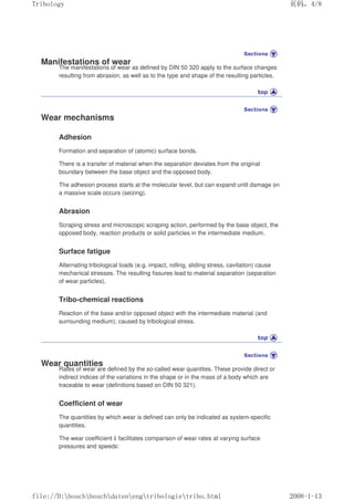 Manifestations of wear
The manifestations of wear as defined by DIN 50 320 apply to the surface changes
resulting from abrasion, as well as to the type and shape of the resulting particles.
Wear mechanisms
Adhesion
Formation and separation of (atomic) surface bonds.
There is a transfer of material when the separation deviates from the original
boundary between the base object and the opposed body.
The adhesion process starts at the molecular level, but can expand until damage on
a massive scale occurs (seizing).
Abrasion
Scraping stress and microscopic scraping action, performed by the base object, the
opposed body, reaction products or solid particles in the intermediate medium.
Surface fatigue
Alternating tribological loads (e.g. impact, rolling, sliding stress, cavitation) cause
mechanical stresses. The resulting fissures lead to material separation (separation
of wear particles).
Tribo-chemical reactions
Reaction of the base and/or opposed object with the intermediate material (and
surrounding medium), caused by tribological stress.
Wear quantities
Rates of wear are defined by the so-called wear quantites. These provide direct or
indirect indices of the variations in the shape or in the mass of a body which are
traceable to wear (definitions based on DIN 50 321).
Coefficient of wear
The quantities by which wear is defined can only be indicated as system-specific
quantities.
The wear coefficient k facilitates comparison of wear rates at varying surface
pressures and speeds:
义ⷕˈ
7ULERORJ

ILOH'?ERVFK?ERVFK?GDWHQ?HQJ?WULERORJLH?WULERKWPO
 