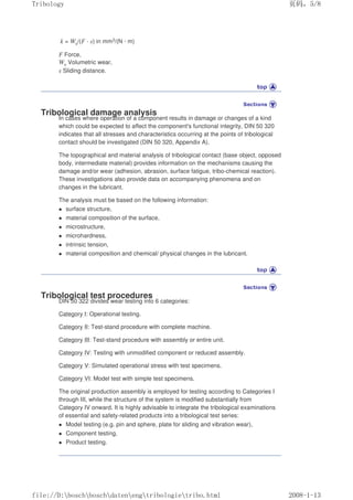 k = Wv/(F · s) in mm3/(N · m)
F Force,
Wv Volumetric wear,
s Sliding distance.
Tribological damage analysis
In cases where operation of a component results in damage or changes of a kind
which could be expected to affect the component's functional integrity, DIN 50 320
indicates that all stresses and characteristics occurring at the points of tribological
contact should be investigated (DIN 50 320, Appendix A).
The topographical and material analysis of tribological contact (base object, opposed
body, intermediate material) provides information on the mechanisms causing the
damage and/or wear (adhesion, abrasion, surface fatigue, tribo-chemical reaction).
These investigations also provide data on accompanying phenomena and on
changes in the lubricant.
The analysis must be based on the following information:
z surface structure,
z material composition of the surface,
z microstructure,
z microhardness,
z intrinsic tension,
z material composition and chemical/ physical changes in the lubricant.
Tribological test procedures
DIN 50 322 divides wear testing into 6 categories:
Category I: Operational testing.
Category II: Test-stand procedure with complete machine.
Category III: Test-stand procedure with assembly or entire unit.
Category IV: Testing with unmodified component or reduced assembly.
Category V: Simulated operational stress with test specimens.
Category VI: Model test with simple test specimens.
The original production assembly is employed for testing according to Categories I
through III, while the structure of the system is modified substantially from
Category IV onward. It is highly advisable to integrate the tribological examinations
of essential and safety-related products into a tribological test series:
z Model testing (e.g. pin and sphere, plate for sliding and vibration wear),
z Component testing,
z Product testing.
义ⷕˈ
7ULERORJ

ILOH'?ERVFK?ERVFK?GDWHQ?HQJ?WULERORJLH?WULERKWPO
 